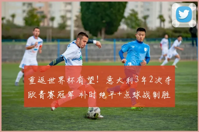 重返世界杯有望！意大利3年2次夺欧青赛冠军 补时绝平+点球战制胜